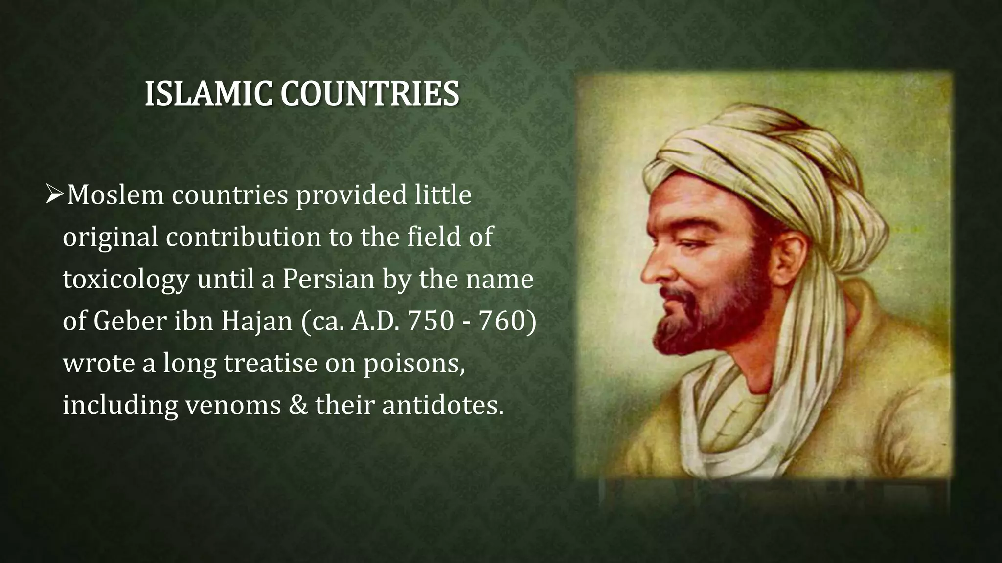 ISLAMIC COUNTRIES 
Moslem countries provided little 
original contribution to the field of 
toxicology until a Persian by the name 
of Geber ibn Hajan (ca. A.D. 750 - 760) 
wrote a long treatise on poisons, 
including venoms & their antidotes. 
 