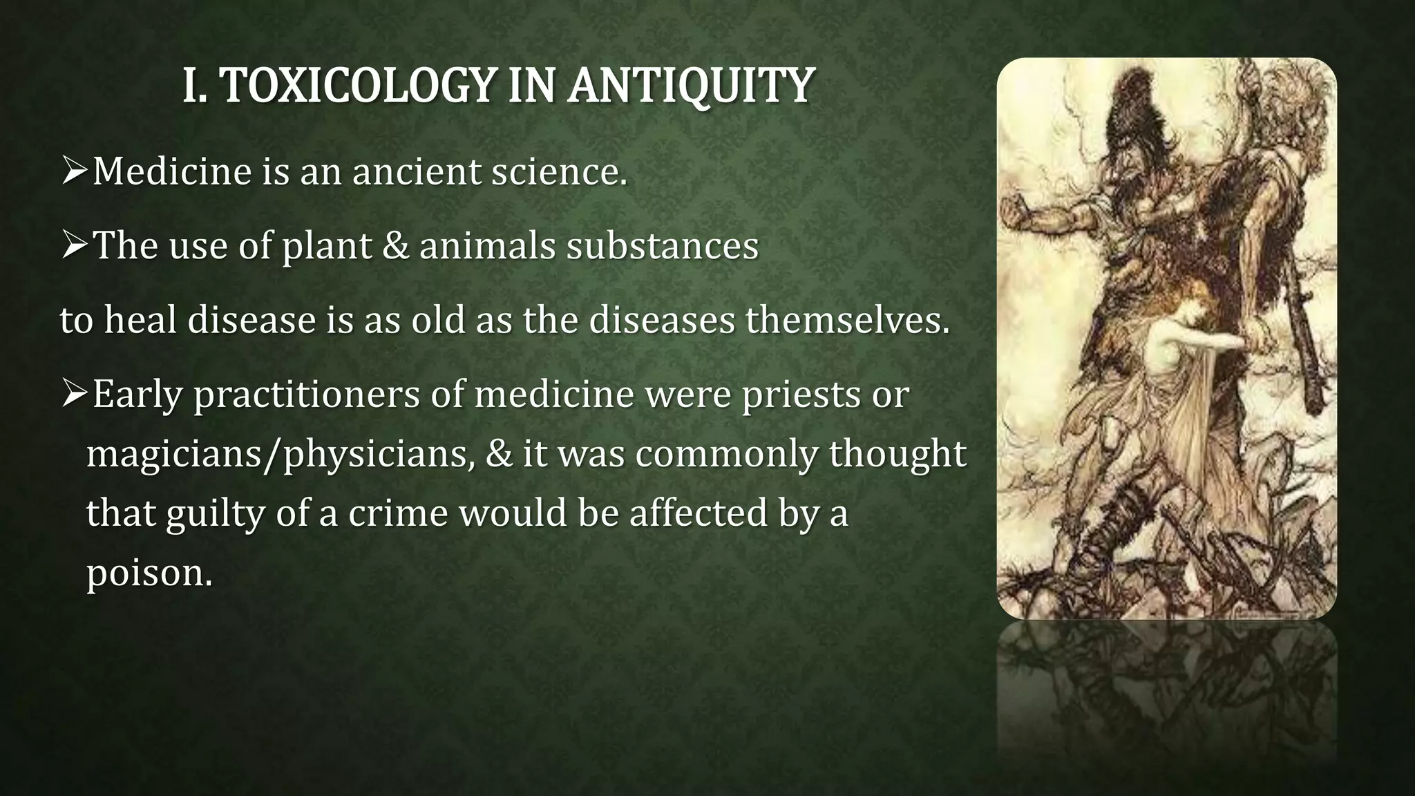 I. TOXICOLOGY IN ANTIQUITY 
Medicine is an ancient science. 
The use of plant & animals substances 
to heal disease is as old as the diseases themselves. 
Early practitioners of medicine were priests or 
magicians/physicians, & it was commonly thought 
that guilty of a crime would be affected by a 
poison. 
 