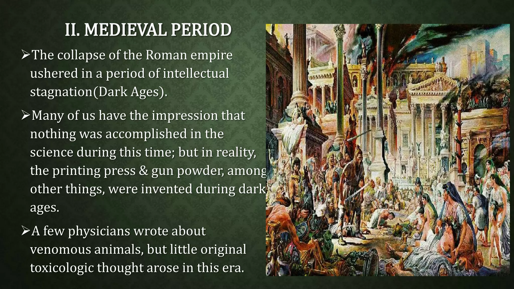 II. MEDIEVAL PERIOD 
The collapse of the Roman empire 
ushered in a period of intellectual 
stagnation(Dark Ages). 
Many of us have the impression that 
nothing was accomplished in the 
science during this time; but in reality, 
the printing press & gun powder, among 
other things, were invented during dark 
ages. 
A few physicians wrote about 
venomous animals, but little original 
toxicologic thought arose in this era. 
 