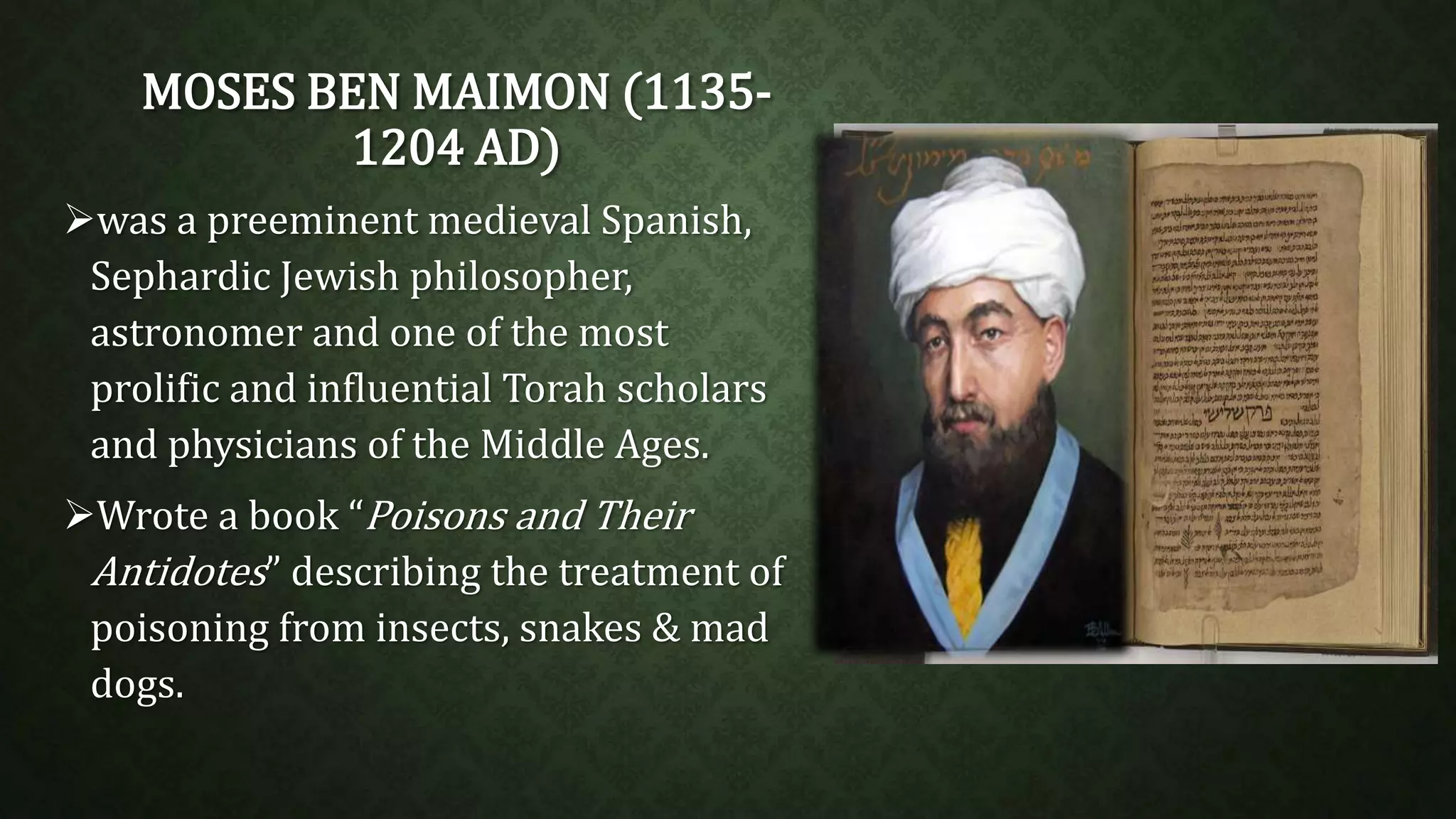 MOSES BEN MAIMON (1135- 
1204 AD) 
was a preeminent medieval Spanish, 
Sephardic Jewish philosopher, 
astronomer and one of the most 
prolific and influential Torah scholars 
and physicians of the Middle Ages. 
Wrote a book “Poisons and Their 
Antidotes” describing the treatment of 
poisoning from insects, snakes & mad 
dogs. 
 