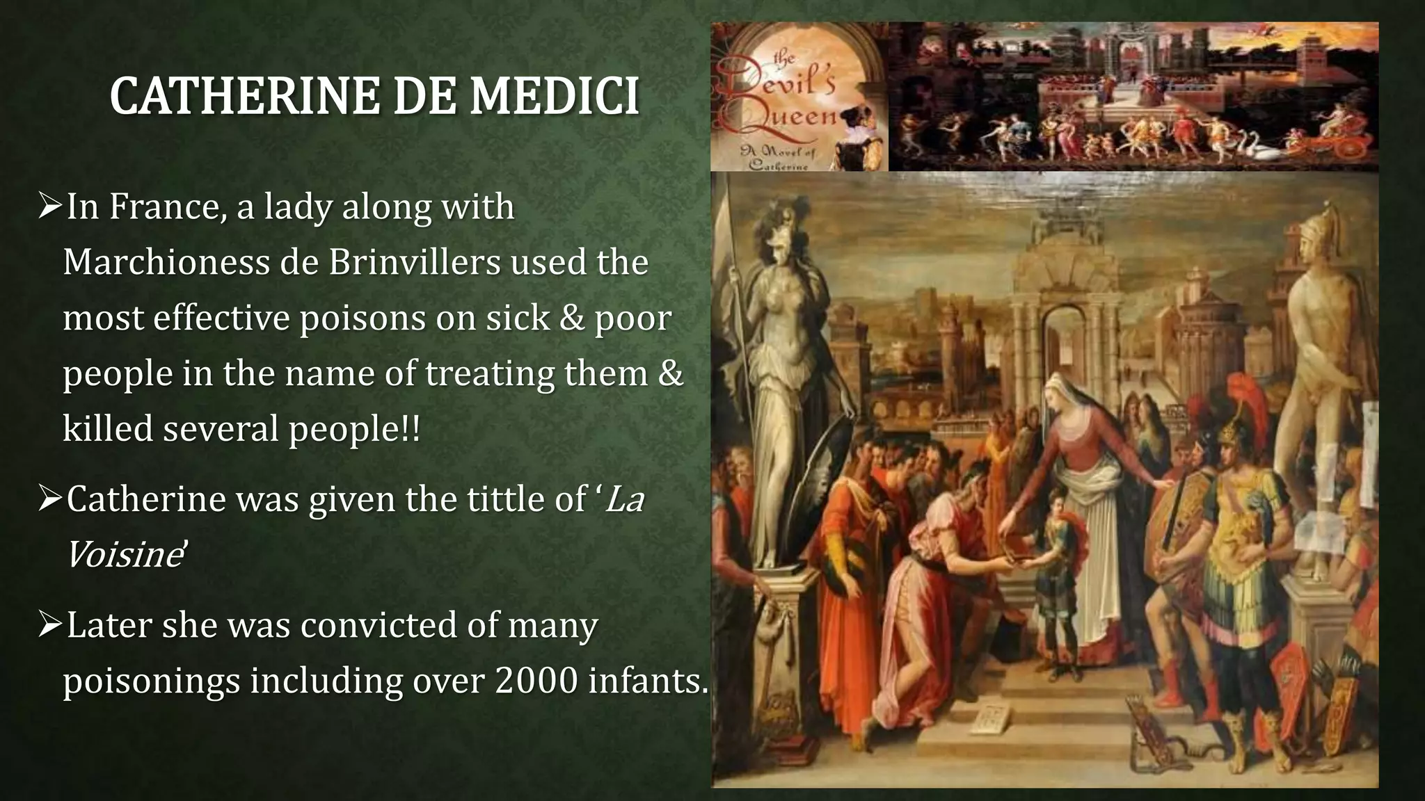 CATHERINE DE MEDICI 
In France, a lady along with 
Marchioness de Brinvillers used the 
most effective poisons on sick & poor 
people in the name of treating them & 
killed several people!! 
Catherine was given the tittle of ‘La 
Voisine’ 
Later she was convicted of many 
poisonings including over 2000 infants. 
 