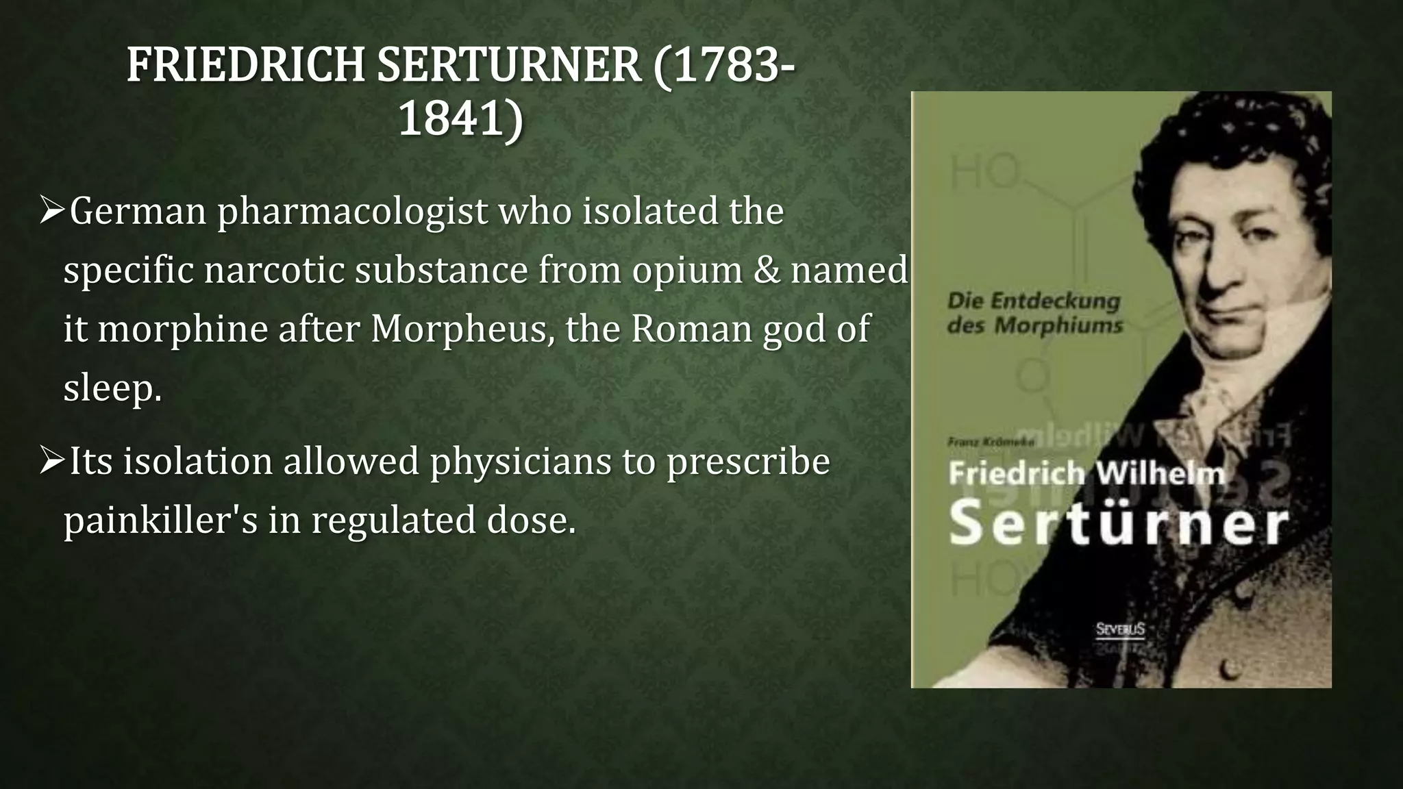 FRIEDRICH SERTURNER (1783- 
1841) 
German pharmacologist who isolated the 
specific narcotic substance from opium & named 
it morphine after Morpheus, the Roman god of 
sleep. 
Its isolation allowed physicians to prescribe 
painkiller's in regulated dose. 
 