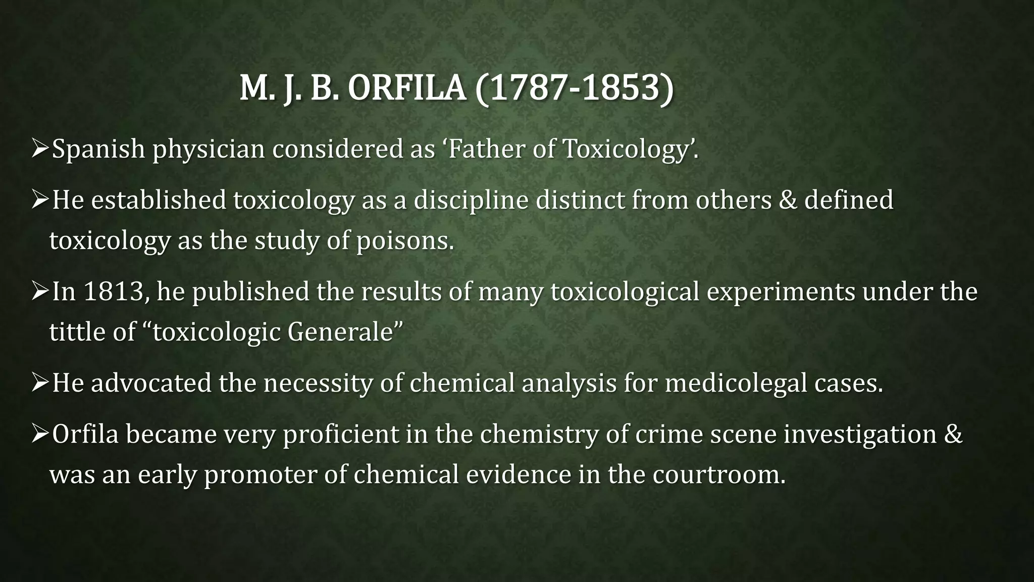 M. J. B. ORFILA (1787-1853) 
Spanish physician considered as ‘Father of Toxicology’. 
He established toxicology as a discipline distinct from others & defined 
toxicology as the study of poisons. 
In 1813, he published the results of many toxicological experiments under the 
tittle of “toxicologic Generale” 
He advocated the necessity of chemical analysis for medicolegal cases. 
Orfila became very proficient in the chemistry of crime scene investigation & 
was an early promoter of chemical evidence in the courtroom. 
 