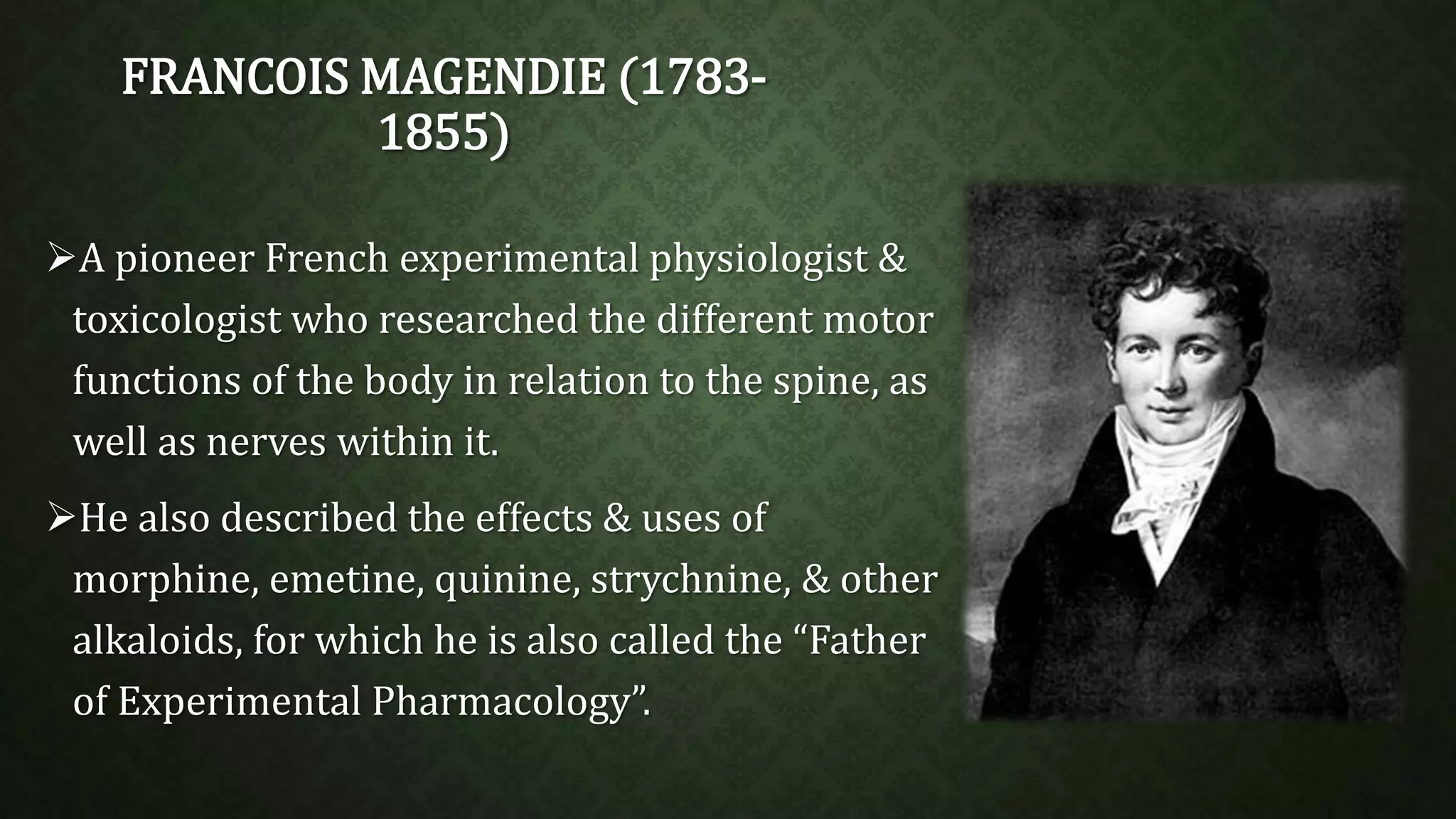FRANCOIS MAGENDIE (1783- 
1855) 
A pioneer French experimental physiologist & 
toxicologist who researched the different motor 
functions of the body in relation to the spine, as 
well as nerves within it. 
He also described the effects & uses of 
morphine, emetine, quinine, strychnine, & other 
alkaloids, for which he is also called the “Father 
of Experimental Pharmacology”. 
 