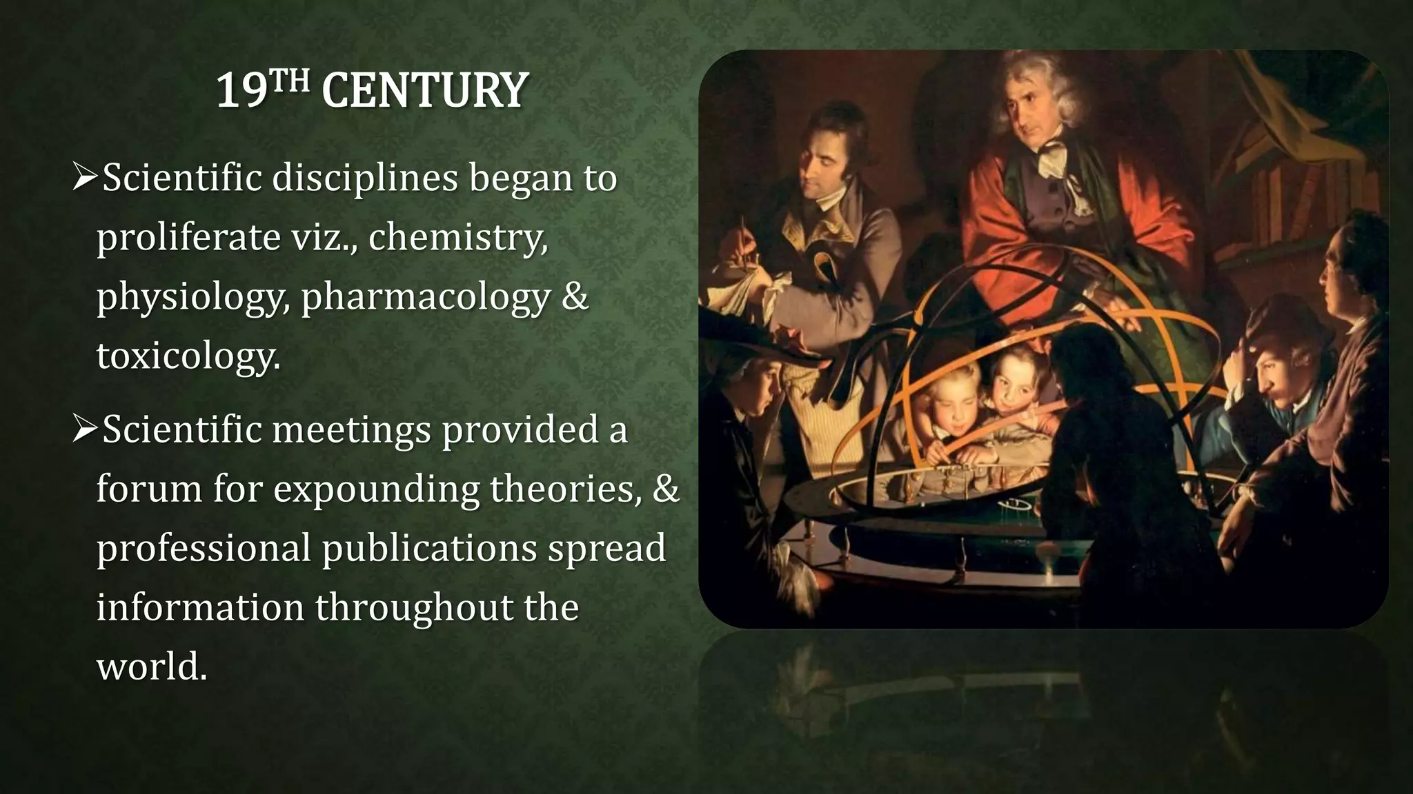 19TH CENTURY 
Scientific disciplines began to 
proliferate viz., chemistry, 
physiology, pharmacology & 
toxicology. 
Scientific meetings provided a 
forum for expounding theories, & 
professional publications spread 
information throughout the 
world. 
 