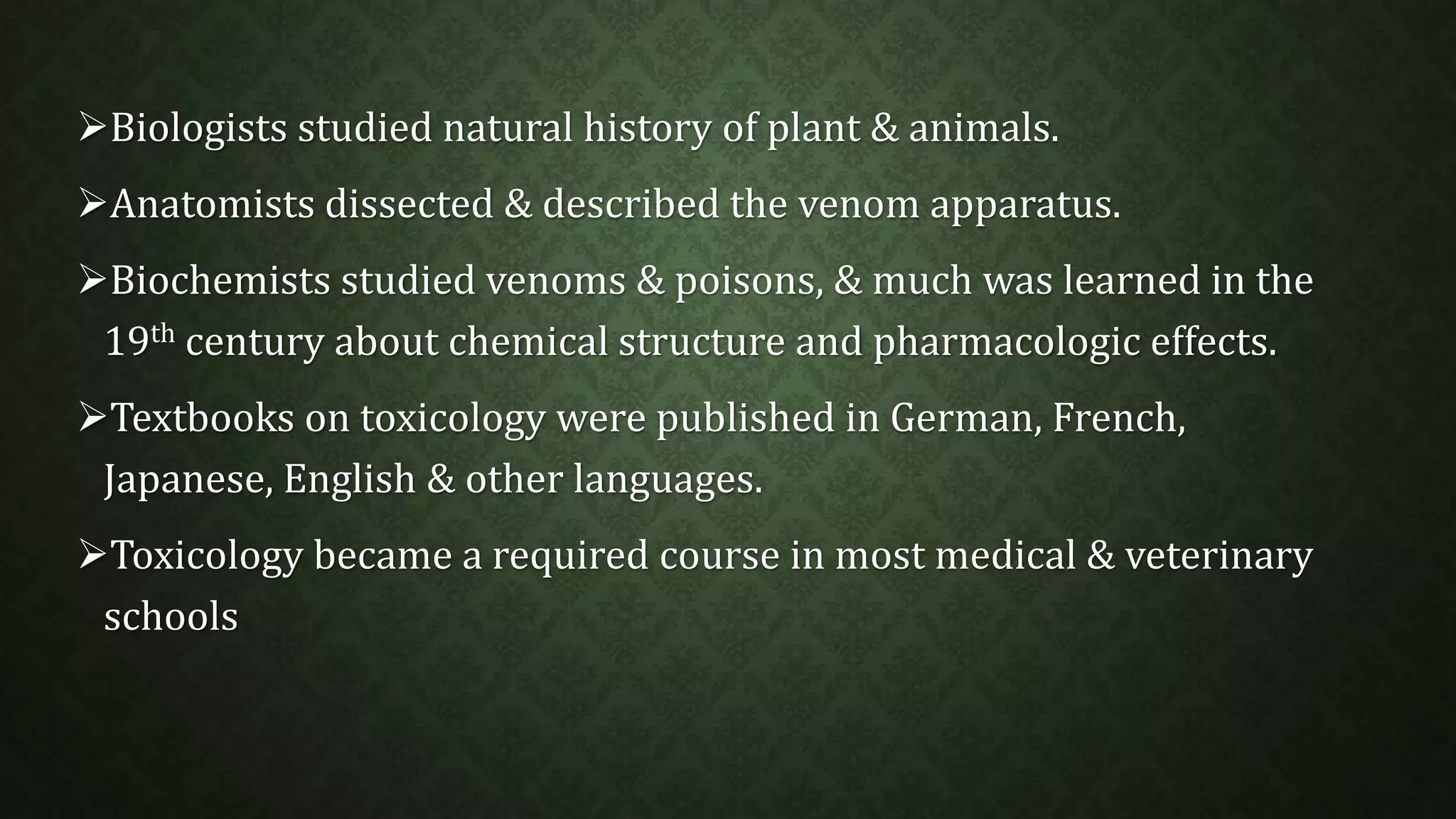 Biologists studied natural history of plant & animals. 
Anatomists dissected & described the venom apparatus. 
Biochemists studied venoms & poisons, & much was learned in the 
19th century about chemical structure and pharmacologic effects. 
Textbooks on toxicology were published in German, French, 
Japanese, English & other languages. 
Toxicology became a required course in most medical & veterinary 
schools 
 