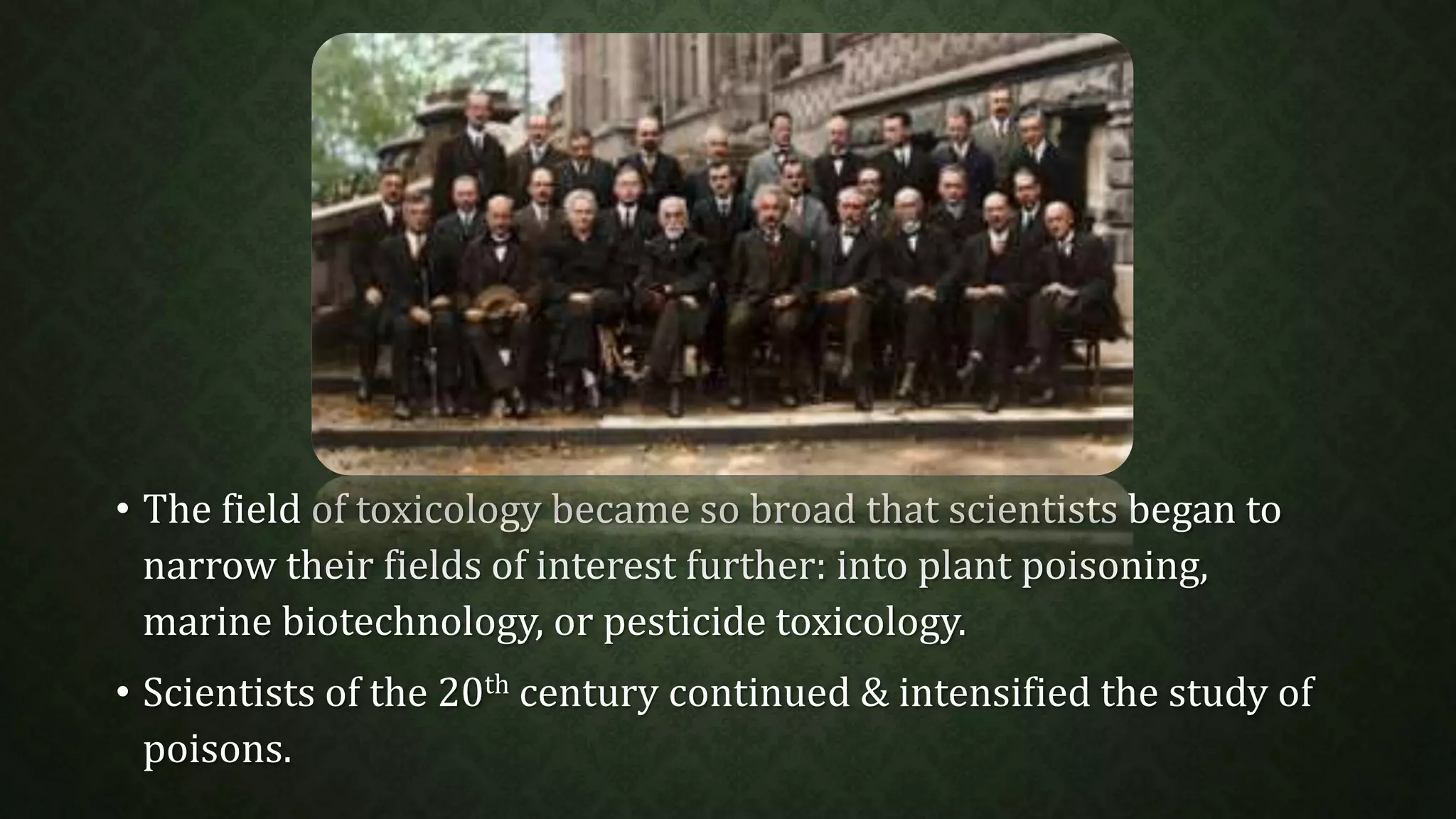 • The field of toxicology became so broad that scientists began to 
narrow their fields of interest further: into plant poisoning, 
marine biotechnology, or pesticide toxicology. 
• Scientists of the 20th century continued & intensified the study of 
poisons. 
 