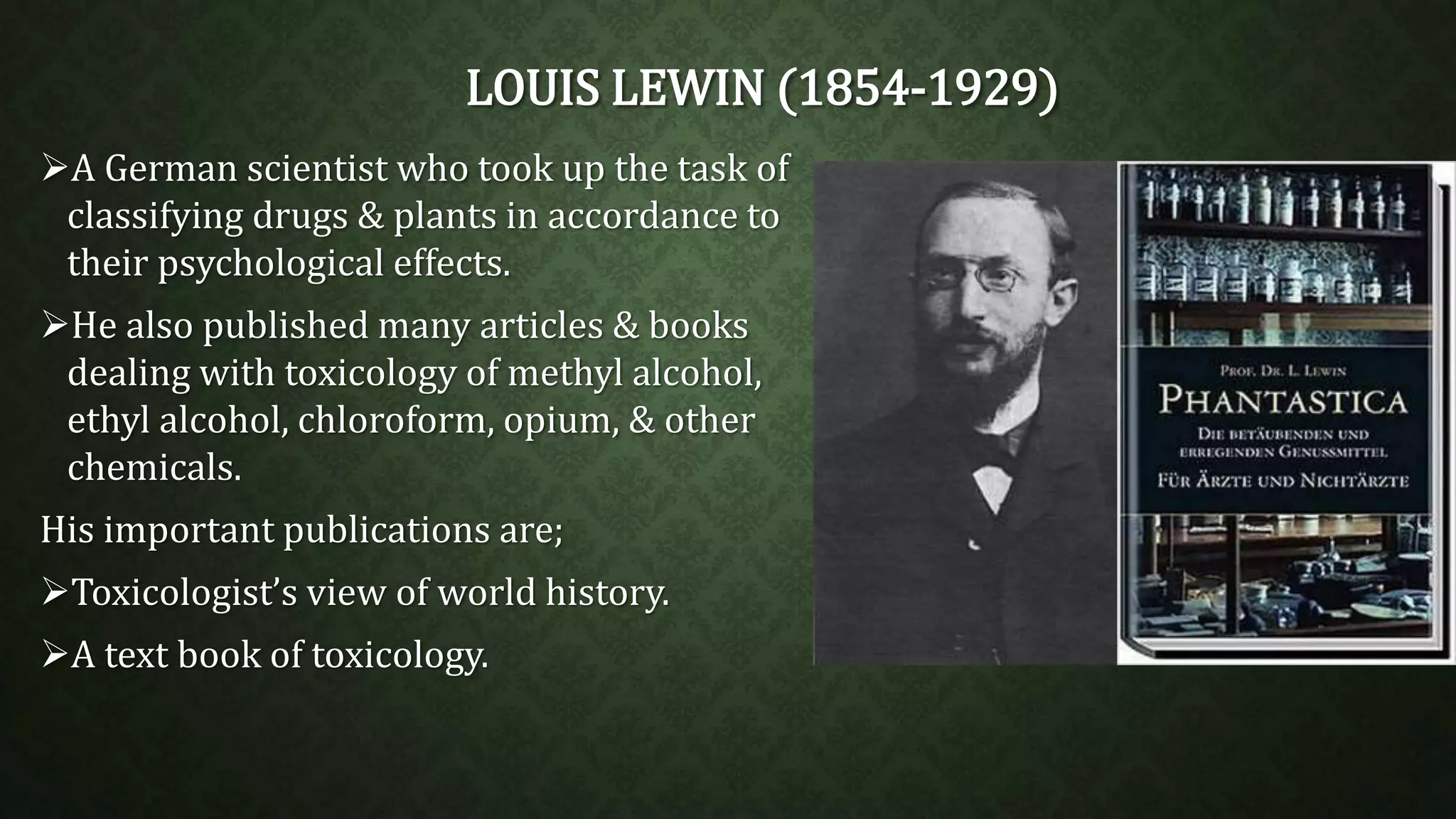 LOUIS LEWIN (1854-1929) 
A German scientist who took up the task of 
classifying drugs & plants in accordance to 
their psychological effects. 
He also published many articles & books 
dealing with toxicology of methyl alcohol, 
ethyl alcohol, chloroform, opium, & other 
chemicals. 
His important publications are; 
Toxicologist’s view of world history. 
A text book of toxicology. 
 