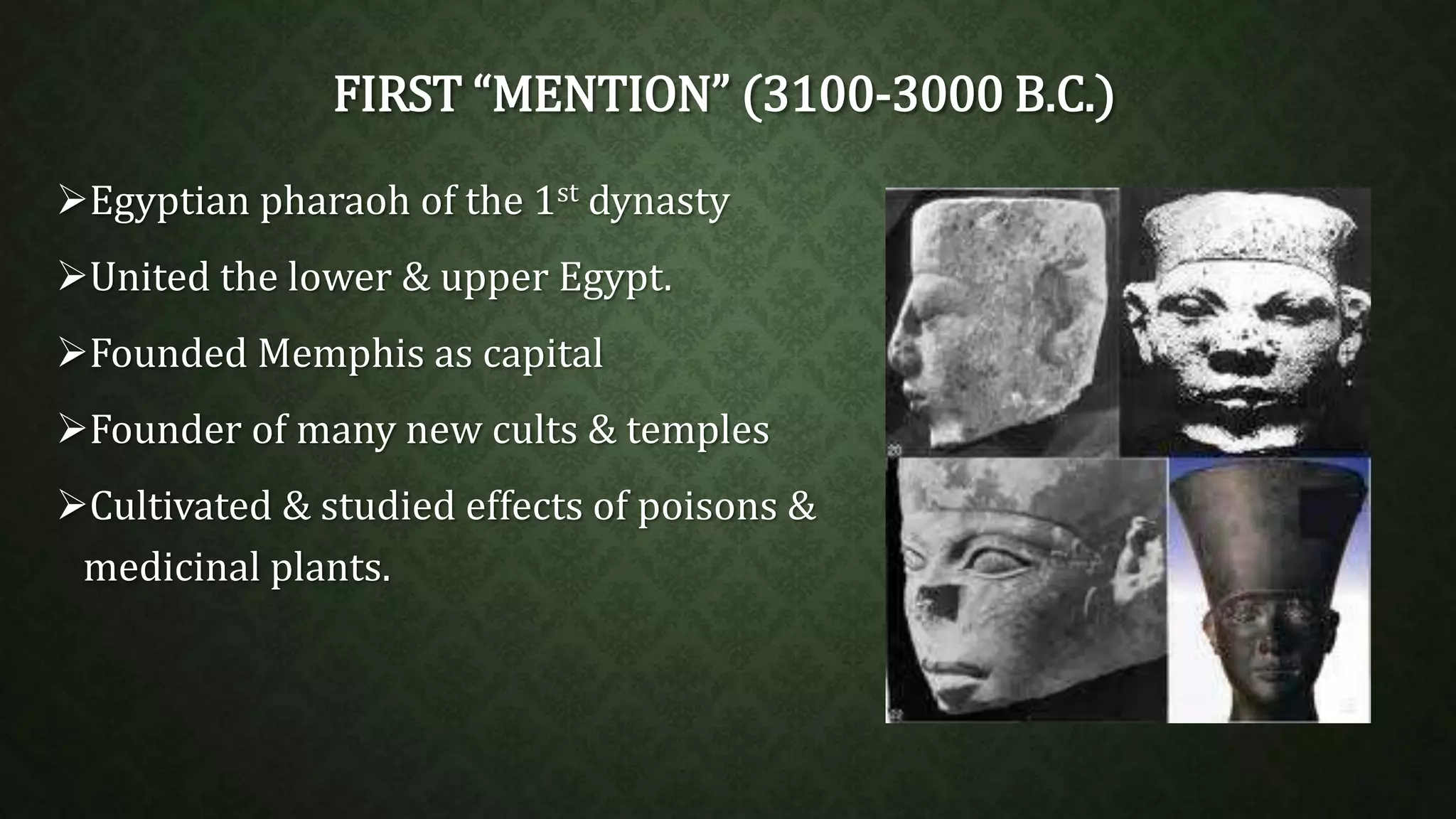 FIRST “MENTION” (3100-3000 B.C.) 
Egyptian pharaoh of the 1st dynasty 
United the lower & upper Egypt. 
Founded Memphis as capital 
Founder of many new cults & temples 
Cultivated & studied effects of poisons & 
medicinal plants. 
 