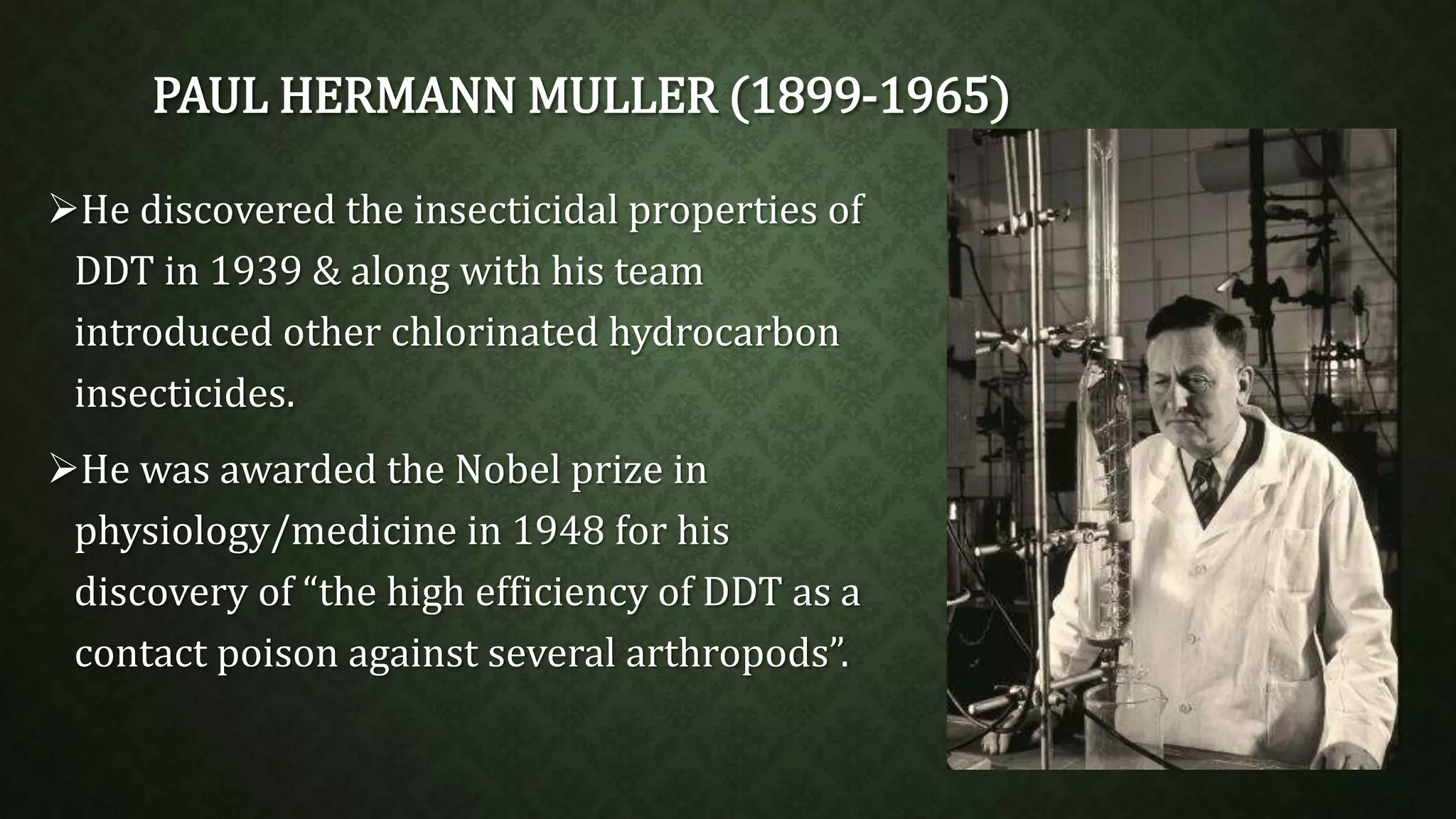 PAUL HERMANN MULLER (1899-1965) 
He discovered the insecticidal properties of 
DDT in 1939 & along with his team 
introduced other chlorinated hydrocarbon 
insecticides. 
He was awarded the Nobel prize in 
physiology/medicine in 1948 for his 
discovery of “the high efficiency of DDT as a 
contact poison against several arthropods”. 
 