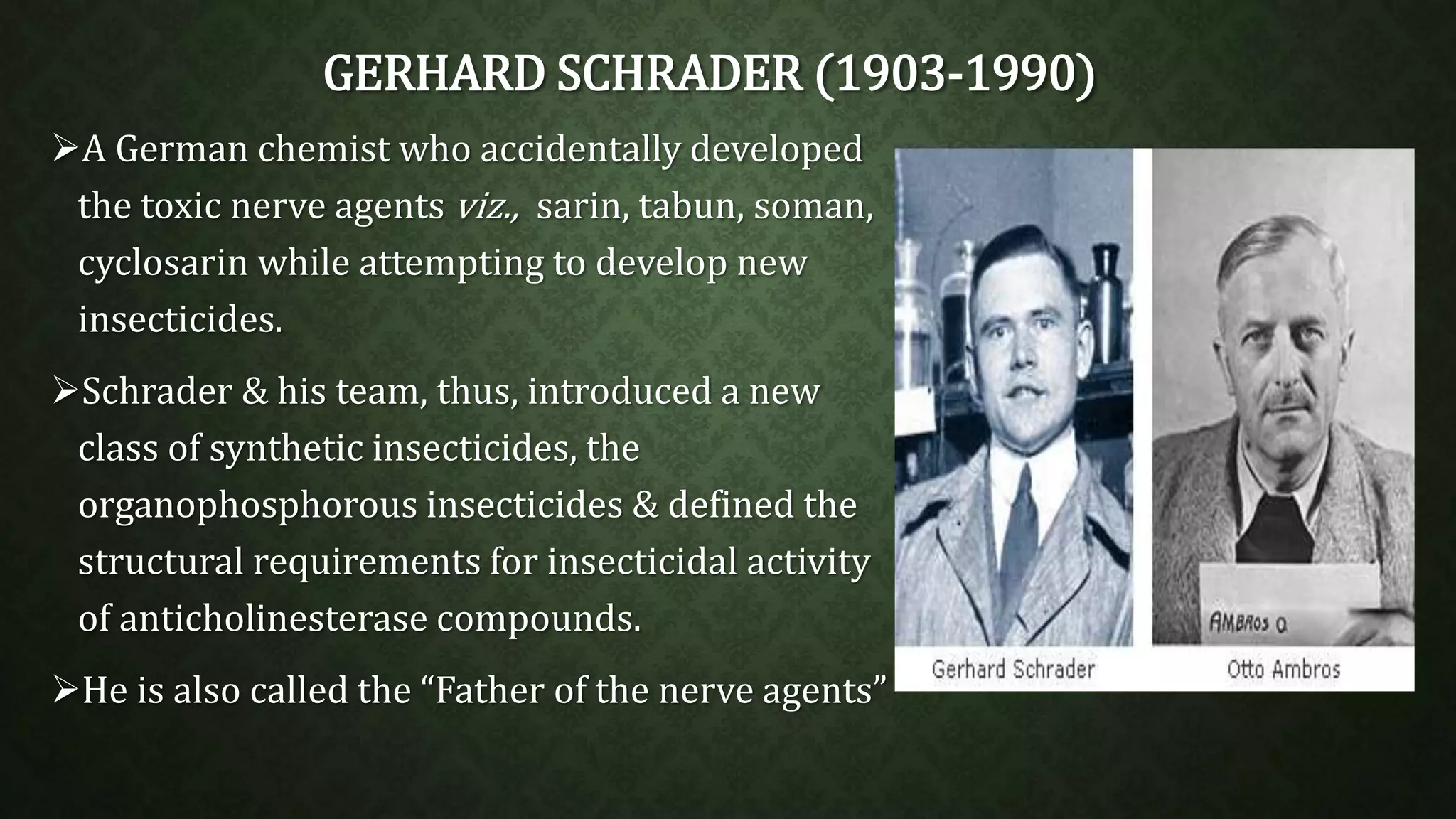 GERHARD SCHRADER (1903-1990) 
A German chemist who accidentally developed 
the toxic nerve agents viz., sarin, tabun, soman, 
cyclosarin while attempting to develop new 
insecticides. 
Schrader & his team, thus, introduced a new 
class of synthetic insecticides, the 
organophosphorous insecticides & defined the 
structural requirements for insecticidal activity 
of anticholinesterase compounds. 
He is also called the “Father of the nerve agents” 
 
