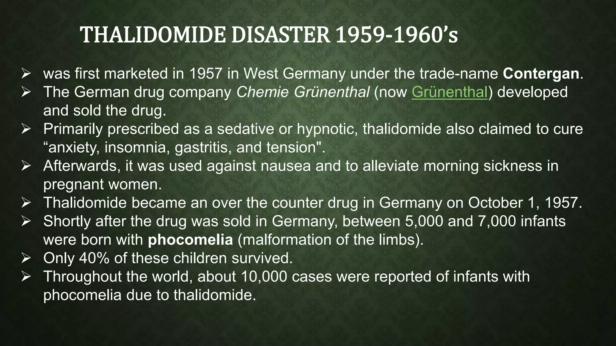 THALIDOMIDE DISASTER 1959-1960’s 
 was first marketed in 1957 in West Germany under the trade-name Contergan. 
 The German drug company Chemie Grünenthal (now Grünenthal) developed 
and sold the drug. 
 Primarily prescribed as a sedative or hypnotic, thalidomide also claimed to cure 
“anxiety, insomnia, gastritis, and tension". 
 Afterwards, it was used against nausea and to alleviate morning sickness in 
pregnant women. 
 Thalidomide became an over the counter drug in Germany on October 1, 1957. 
 Shortly after the drug was sold in Germany, between 5,000 and 7,000 infants 
were born with phocomelia (malformation of the limbs). 
 Only 40% of these children survived. 
 Throughout the world, about 10,000 cases were reported of infants with 
phocomelia due to thalidomide. 
 