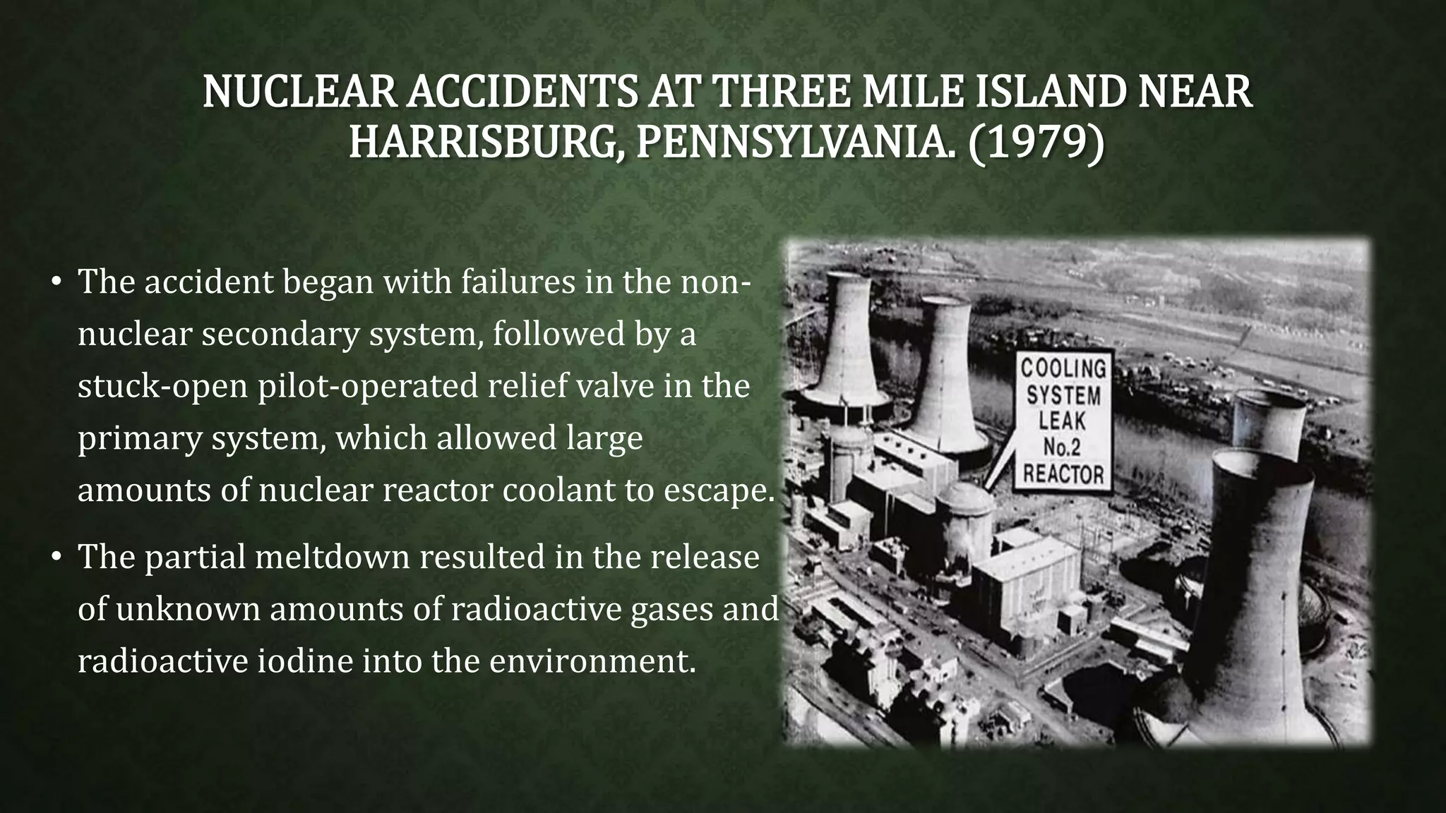 NUCLEAR ACCIDENTS AT THREE MILE ISLAND NEAR 
HARRISBURG, PENNSYLVANIA. (1979) 
• The accident began with failures in the non-nuclear 
secondary system, followed by a 
stuck-open pilot-operated relief valve in the 
primary system, which allowed large 
amounts of nuclear reactor coolant to escape. 
• The partial meltdown resulted in the release 
of unknown amounts of radioactive gases and 
radioactive iodine into the environment. 
 
