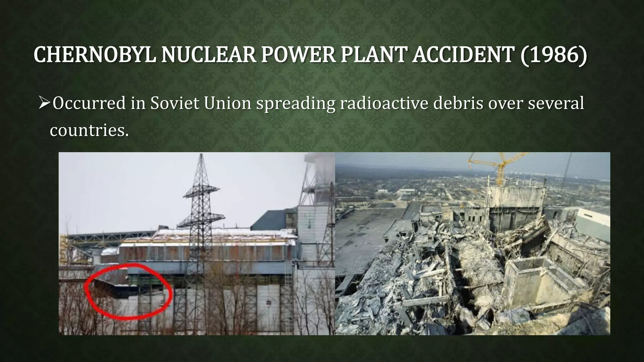 CHERNOBYL NUCLEAR POWER PLANT ACCIDENT (1986) 
Occurred in Soviet Union spreading radioactive debris over several 
countries. 
 