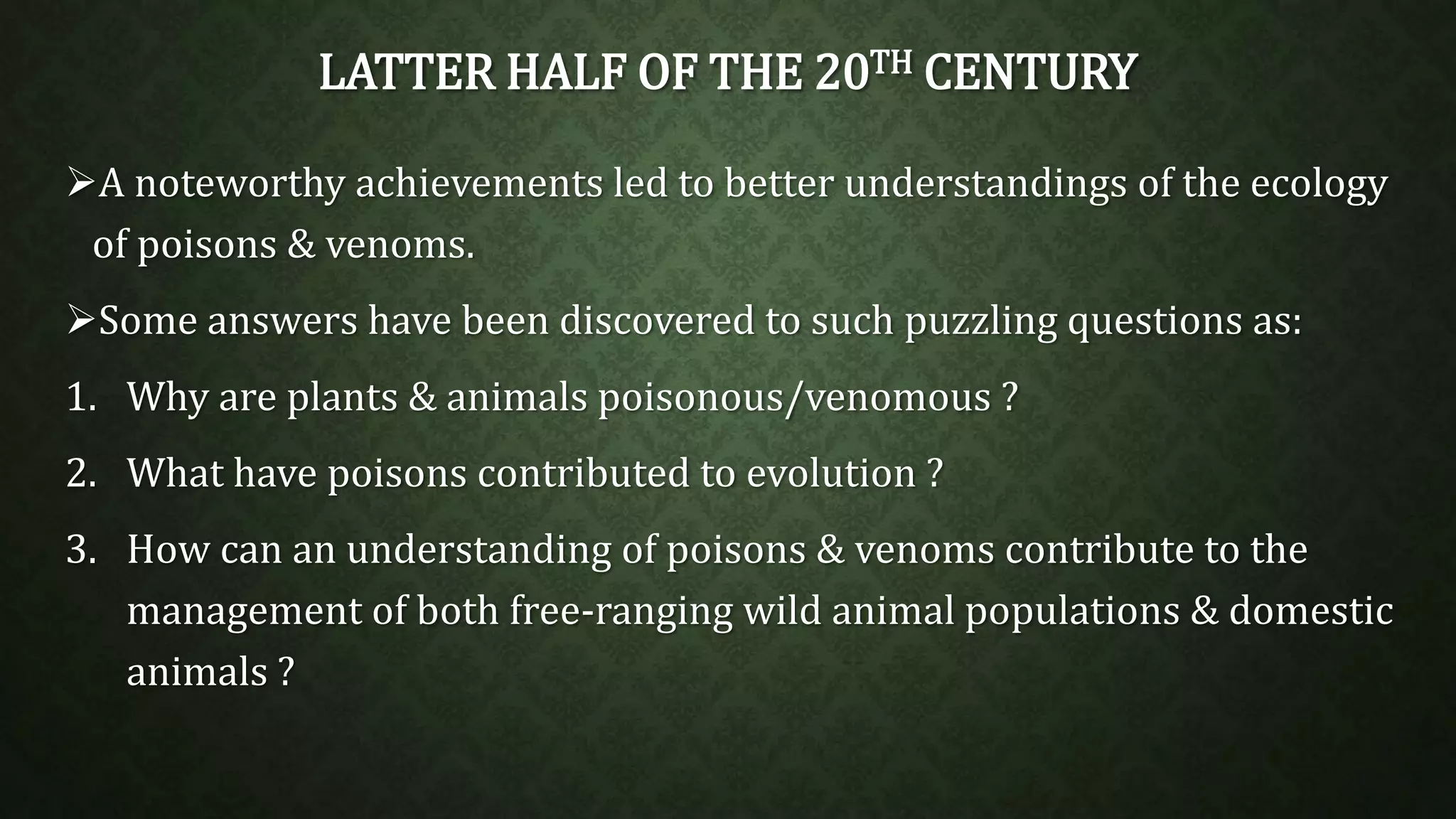 LATTER HALF OF THE 20TH CENTURY 
A noteworthy achievements led to better understandings of the ecology 
of poisons & venoms. 
Some answers have been discovered to such puzzling questions as: 
1. Why are plants & animals poisonous/venomous ? 
2. What have poisons contributed to evolution ? 
3. How can an understanding of poisons & venoms contribute to the 
management of both free-ranging wild animal populations & domestic 
animals ? 
 
