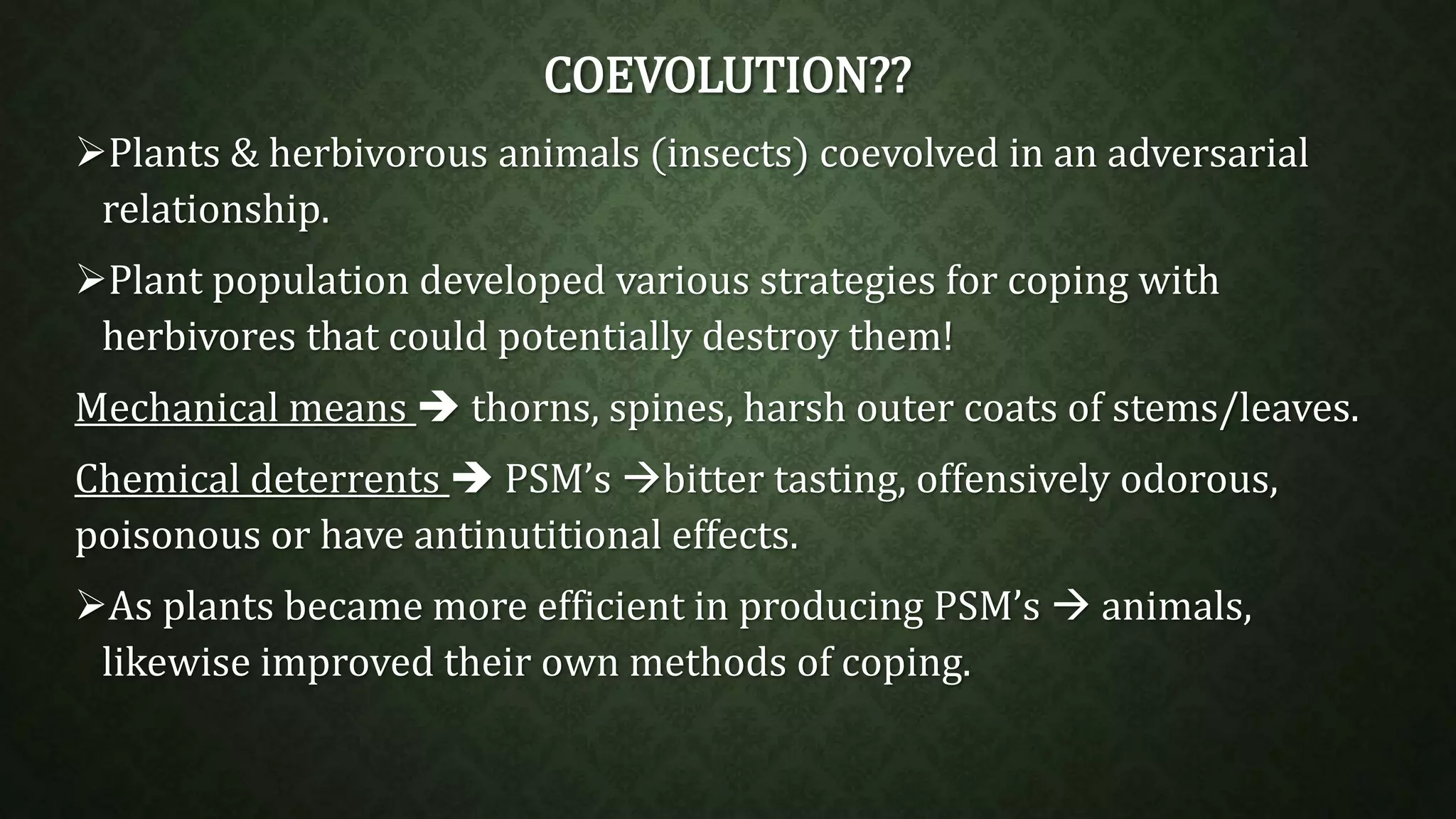 COEVOLUTION?? 
Plants & herbivorous animals (insects) coevolved in an adversarial 
relationship. 
Plant population developed various strategies for coping with 
herbivores that could potentially destroy them! 
Mechanical means  thorns, spines, harsh outer coats of stems/leaves. 
Chemical deterrents  PSM’s bitter tasting, offensively odorous, 
poisonous or have antinutitional effects. 
As plants became more efficient in producing PSM’s  animals, 
likewise improved their own methods of coping. 
 