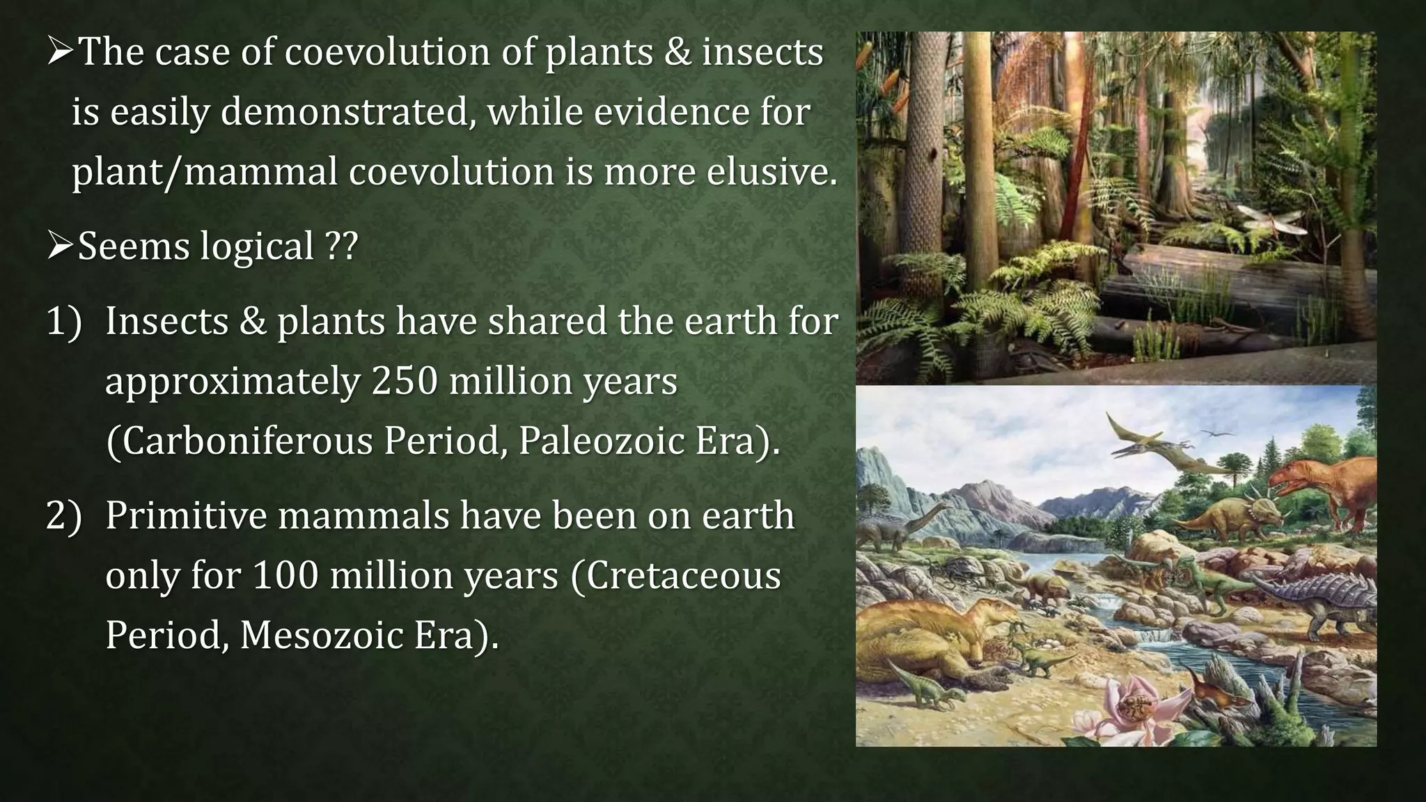 The case of coevolution of plants & insects 
is easily demonstrated, while evidence for 
plant/mammal coevolution is more elusive. 
Seems logical ?? 
1) Insects & plants have shared the earth for 
approximately 250 million years 
(Carboniferous Period, Paleozoic Era). 
2) Primitive mammals have been on earth 
only for 100 million years (Cretaceous 
Period, Mesozoic Era). 
 