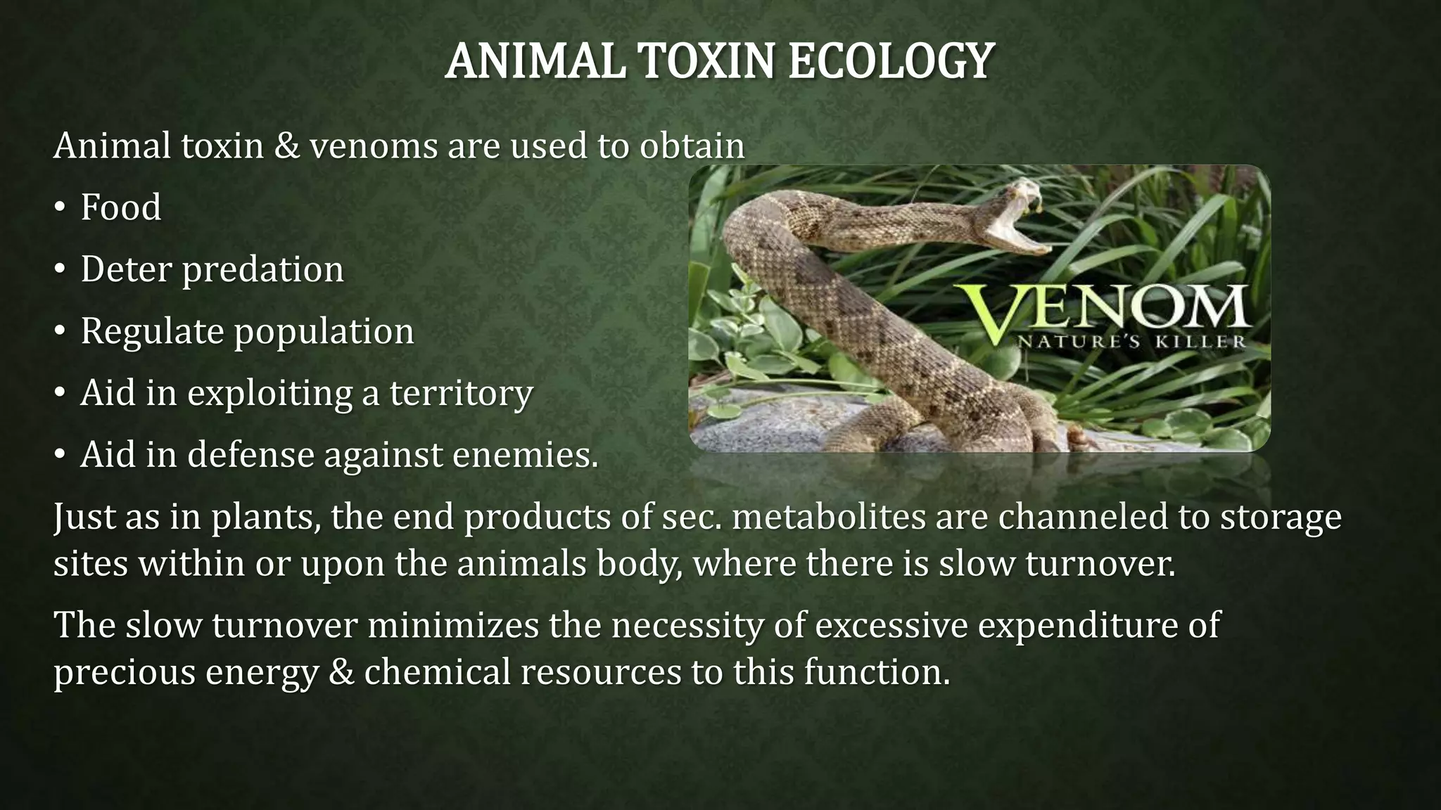 ANIMAL TOXIN ECOLOGY 
Animal toxin & venoms are used to obtain 
• Food 
• Deter predation 
• Regulate population 
• Aid in exploiting a territory 
• Aid in defense against enemies. 
Just as in plants, the end products of sec. metabolites are channeled to storage 
sites within or upon the animals body, where there is slow turnover. 
The slow turnover minimizes the necessity of excessive expenditure of 
precious energy & chemical resources to this function. 
 