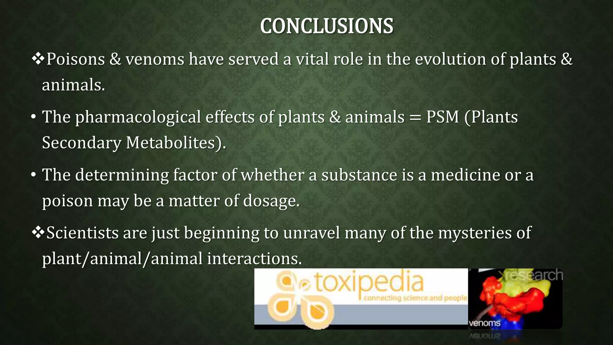 CONCLUSIONS 
Poisons & venoms have served a vital role in the evolution of plants & 
animals. 
• The pharmacological effects of plants & animals = PSM (Plants 
Secondary Metabolites). 
• The determining factor of whether a substance is a medicine or a 
poison may be a matter of dosage. 
Scientists are just beginning to unravel many of the mysteries of 
plant/animal/animal interactions. 
 
