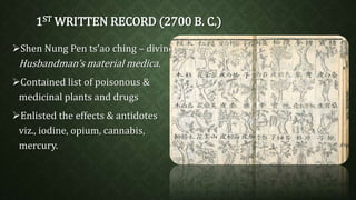 1STWRITTEN RECORD (2700 B. C.) 
Shen Nung Pen ts’ao ching – divine 
Husbandman’s material medica. 
Contained list of poisonous & 
medicinal plants and drugs 
Enlisted the effects & antidotes 
viz., iodine, opium, cannabis, 
mercury. 
 