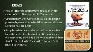 ISRAEL 
Ancient Hebrew people were guided in every 
aspect of their lives by the old Testament. 
Strict dietary laws were imposed on the people, 
presumably to maintain health & prevent disease. 
Eg: trichinosis in pork. 
Early Israelites were admonished not to eat items 
from the water that had neither fins nor scales 
(Deuteronomy 14:9-10). Fish with neither of these 
structures tend to be the most poisonous & thus 
should be avoided. 
 