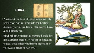 CHINA 
Ancient & modern Chinese medicine rely 
heavily on natural products for healing 
disease (herbal medicine, rhinoceros horn 
& gall bladders). 
Medical practitioners recognized scale less 
fish as being toxic & 1st report of ciguatera 
toxicosis was described from ingestion of 
yellowtail tuna (ca A.D. 700) 
 
