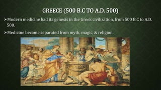 GREECE (500 B.C TO A.D. 500) 
Modern medicine had its genesis in the Greek civilization, from 500 B.C to A.D. 
500. 
Medicine became separated from myth, magic, & religion. 
 