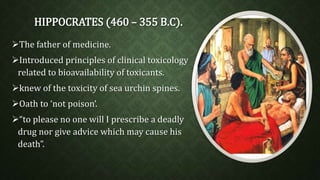 HIPPOCRATES (460 – 355 B.C). 
The father of medicine. 
Introduced principles of clinical toxicology 
related to bioavailability of toxicants. 
knew of the toxicity of sea urchin spines. 
Oath to ‘not poison’. 
“to please no one will I prescribe a deadly 
drug nor give advice which may cause his 
death”. 
 