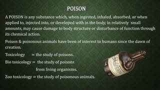 POISON 
A POISON is any substance which, when ingested, inhaled, absorbed, or when 
applied to, injected into, or developed with in the body, in relatively small 
amounts, may cause damage to body structure or disturbance of function through 
its chemical action. 
Poison & poisonous animals have been of interest to humans since the dawn of 
creation. 
Toxicology = the study of poisons. 
Bio toxicology = the study of poisons 
from living organisms. 
Zoo toxicology = the study of poisonous animals. 
 