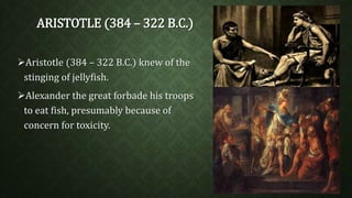 ARISTOTLE (384 – 322 B.C.) 
Aristotle (384 – 322 B.C.) knew of the 
stinging of jellyfish. 
Alexander the great forbade his troops 
to eat fish, presumably because of 
concern for toxicity. 
 