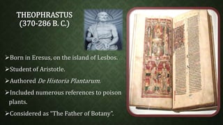 THEOPHRASTUS 
(370-286 B. C.) 
Born in Eresus, on the island of Lesbos. 
Student of Aristotle. 
Authored De Historia Plantarum. 
Included numerous references to poison 
plants. 
Considered as “The Father of Botany”. 
 