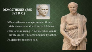 DEMOSTHENES (385 – 
322 B. C.) 
Demosthenes was a prominent Greek 
statesman and orator of ancient Athens. 
His famous saying – “ All speech is vain & 
empty unless it be accompanied by action.” 
Suicide by poisoned pen. 
 