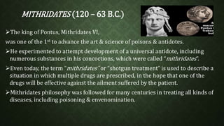 MITHRIDATES (120 – 63 B.C.) 
The king of Pontus, Mithridates VI, 
was one of the 1st to advance the art & science of poisons & antidotes. 
He experimented to attempt development of a universal antidote, including 
numerous substances in his concoctions, which were called “mithridates”. 
Even today, the term “mithridates” or “shotgun treatment” is used to describe a 
situation in which multiple drugs are prescribed, in the hope that one of the 
drugs will be effective against the ailment suffered by the patient. 
Mithridates philosophy was followed for many centuries in treating all kinds of 
diseases, including poisoning & envenomination. 
 