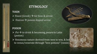 ETYMOLOGY 
TOXIN 
Toxon (Greek)  for bow & arrow 
Toxicon  poison dipped arrow 
POISON 
Poi  to drink & becoming potare in Latin 
(potion) 
 Venomous nature derived from wen to win, & led 
to venus/venerate through “love potions” (venin) 
 