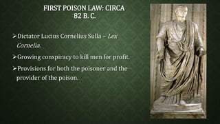 FIRST POISON LAW: CIRCA 
82 B. C. 
Dictator Lucius Cornelius Sulla – Lex 
Cornelia. 
Growing conspiracy to kill men for profit. 
Provisions for both the poisoner and the 
provider of the poison. 
 