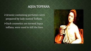 AQUA TOFFANA 
Arsenic containing perfumes were 
prepared by lady named Toffana 
Such cosmetics are termed Aqua 
toffana, were used to kill the foes. 
 