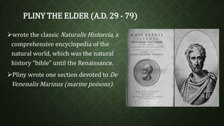 PLINY THE ELDER (A.D. 29 - 79) 
wrote the classic Naturalis Historcia, a 
comprehensive encyclopedia of the 
natural world, which was the natural 
history “bible” until the Renaissance. 
Pliny wrote one section devoted to De 
Venenalis Marinus (marine poisons). 
 