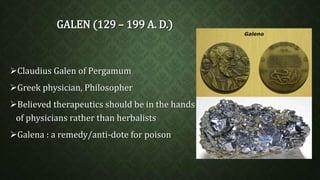 GALEN (129 – 199 A. D.) 
Claudius Galen of Pergamum 
Greek physician, Philosopher 
Believed therapeutics should be in the hands 
of physicians rather than herbalists 
Galena : a remedy/anti-dote for poison 
 