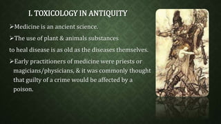 I. TOXICOLOGY IN ANTIQUITY 
Medicine is an ancient science. 
The use of plant & animals substances 
to heal disease is as old as the diseases themselves. 
Early practitioners of medicine were priests or 
magicians/physicians, & it was commonly thought 
that guilty of a crime would be affected by a 
poison. 
 