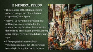 II. MEDIEVAL PERIOD 
The collapse of the Roman empire 
ushered in a period of intellectual 
stagnation(Dark Ages). 
Many of us have the impression that 
nothing was accomplished in the 
science during this time; but in reality, 
the printing press & gun powder, among 
other things, were invented during dark 
ages. 
A few physicians wrote about 
venomous animals, but little original 
toxicologic thought arose in this era. 
 