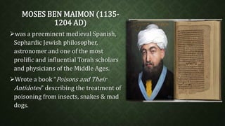 MOSES BEN MAIMON (1135- 
1204 AD) 
was a preeminent medieval Spanish, 
Sephardic Jewish philosopher, 
astronomer and one of the most 
prolific and influential Torah scholars 
and physicians of the Middle Ages. 
Wrote a book “Poisons and Their 
Antidotes” describing the treatment of 
poisoning from insects, snakes & mad 
dogs. 
 