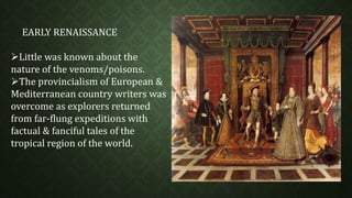 EARLY RENAISSANCE 
Little was known about the 
nature of the venoms/poisons. 
The provincialism of European & 
Mediterranean country writers was 
overcome as explorers returned 
from far-flung expeditions with 
factual & fanciful tales of the 
tropical region of the world. 
 