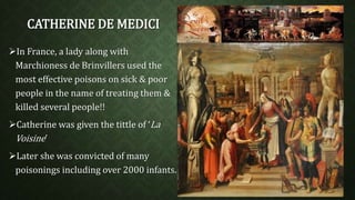 CATHERINE DE MEDICI 
In France, a lady along with 
Marchioness de Brinvillers used the 
most effective poisons on sick & poor 
people in the name of treating them & 
killed several people!! 
Catherine was given the tittle of ‘La 
Voisine’ 
Later she was convicted of many 
poisonings including over 2000 infants. 
 