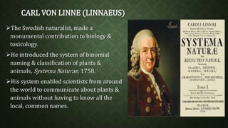 CARL VON LINNE (LINNAEUS) 
The Swedish naturalist, made a 
monumental contribution to biology & 
toxicology. 
He introduced the system of binomial 
naming & classification of plants & 
animals, Systema Naturae, 1758. 
His system enabled scientists from around 
the world to communicate about plants & 
animals without having to know all the 
local, common names. 
 