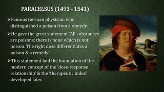 PARACELSUS (1493 - 1541) 
Famous German physician who 
distinguished a poison from a remedy. 
He gave the great statement “All substances 
are poisons; there is none which is not 
poison. The right dose differentiates a 
poison & a remedy”. 
This statement laid the foundation of the 
modern concept of the ‘dose-response 
relationship’ & the ‘therapeutic index’ 
developed later. 
 