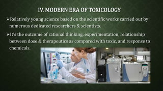 IV. MODERN ERA OF TOXICOLOGY 
Relatively young science based on the scientific works carried out by 
numerous dedicated researchers & scientists. 
It’s the outcome of rational thinking, experimentation, relationship 
between dose & therapeutics as compared with toxic, and response to 
chemicals. 
 