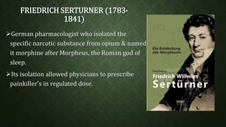FRIEDRICH SERTURNER (1783- 
1841) 
German pharmacologist who isolated the 
specific narcotic substance from opium & named 
it morphine after Morpheus, the Roman god of 
sleep. 
Its isolation allowed physicians to prescribe 
painkiller's in regulated dose. 
 