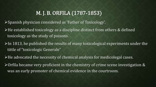 M. J. B. ORFILA (1787-1853) 
Spanish physician considered as ‘Father of Toxicology’. 
He established toxicology as a discipline distinct from others & defined 
toxicology as the study of poisons. 
In 1813, he published the results of many toxicological experiments under the 
tittle of “toxicologic Generale” 
He advocated the necessity of chemical analysis for medicolegal cases. 
Orfila became very proficient in the chemistry of crime scene investigation & 
was an early promoter of chemical evidence in the courtroom. 
 