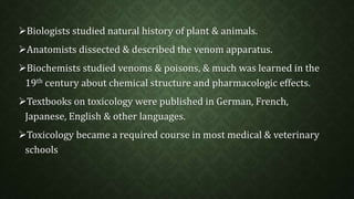 Biologists studied natural history of plant & animals. 
Anatomists dissected & described the venom apparatus. 
Biochemists studied venoms & poisons, & much was learned in the 
19th century about chemical structure and pharmacologic effects. 
Textbooks on toxicology were published in German, French, 
Japanese, English & other languages. 
Toxicology became a required course in most medical & veterinary 
schools 
 