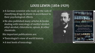 LOUIS LEWIN (1854-1929) 
A German scientist who took up the task of 
classifying drugs & plants in accordance to 
their psychological effects. 
He also published many articles & books 
dealing with toxicology of methyl alcohol, 
ethyl alcohol, chloroform, opium, & other 
chemicals. 
His important publications are; 
Toxicologist’s view of world history. 
A text book of toxicology. 
 